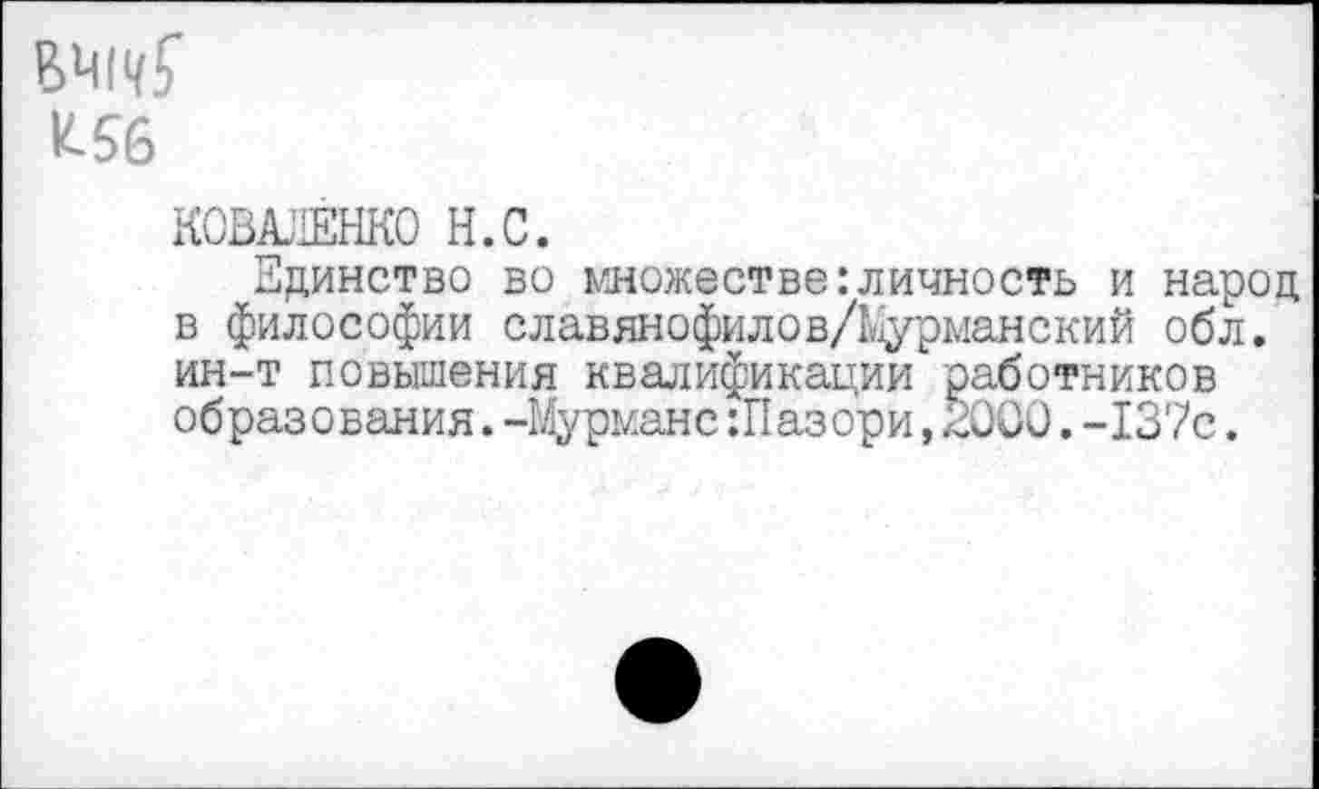 ﻿К56
КОВАЛЕНКО Н.С.
Здинство во множестве:личность и народ в философии славянофилов/Мурманский обл. ин-т повышения квалификации работников образования.-Мурмане :Пазори,2000.-137с.